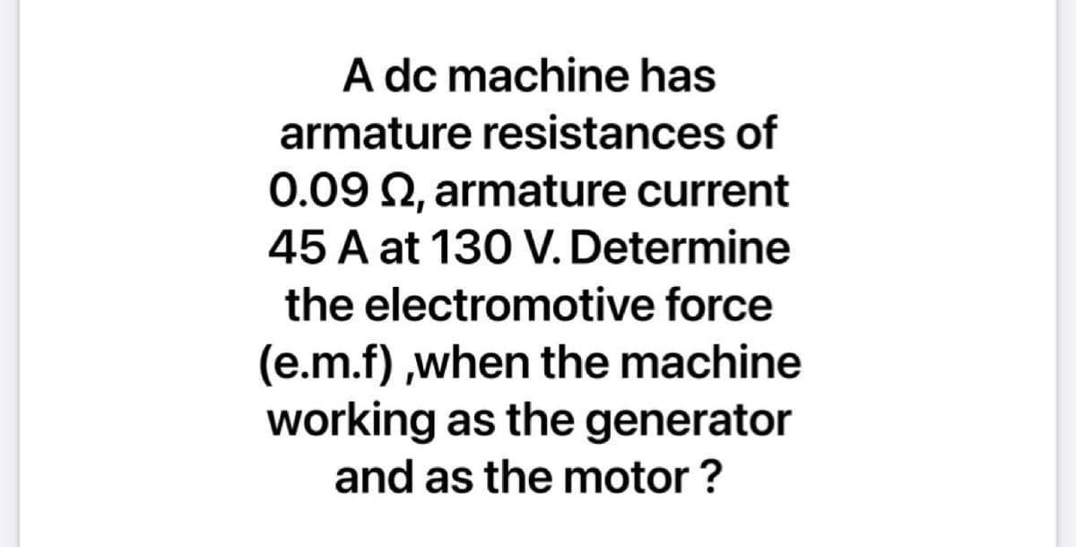 A dc machine has
armature resistances of
0.09 2, armature current
45 A at 130 V. Determine
the electromotive force
(e.m.f) ,when the machine
working as the generator
and as the motor ?
