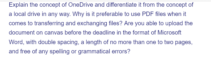 Explain the concept of OneDrive and differentiate it from the concept of
a local drive in any way. Why is it preferable to use PDF files when it
comes to transferring and exchanging files? Are you able to upload the
document on canvas before the deadline in the format of Microsoft
Word, with double spacing, a length of no more than one to two pages,
and free of any spelling or grammatical errors?