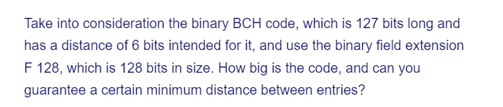 Take into consideration the binary BCH code, which is 127 bits long and
has a distance of 6 bits intended for it, and use the binary field extension
F 128, which is 128 bits in size. How big is the code, and can you
guarantee a certain minimum distance between entries?