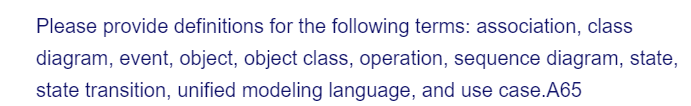 Please provide definitions for the following terms: association, class
diagram, event, object, object class, operation, sequence diagram, state,
state transition, unified modeling language, and use case.A65