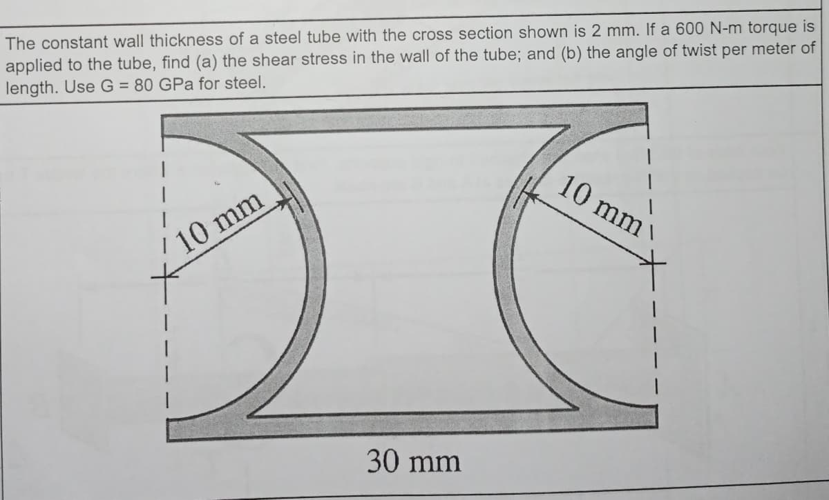 The constant wall thickness of a steel tube with the cross section shown is 2 mm. If a 600 N-m torque is
applied to the tube, find (a) the shear stress in the wall of the tube; and (b) the angle of twist per meter of
length. Use G = 80 GPa for steel.
10 mm
10 mm
30 mm
