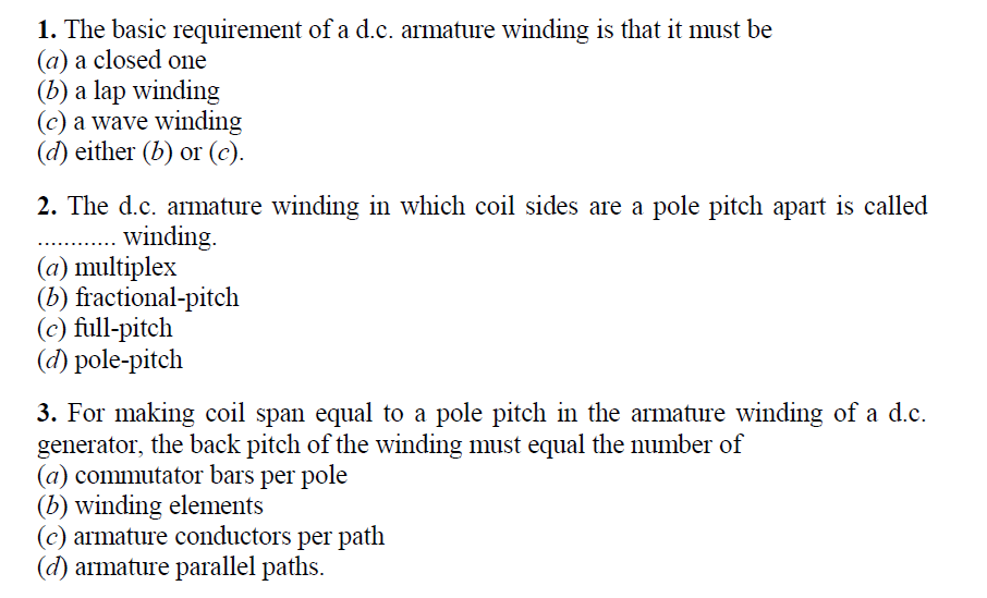 1. The basic requirement of a d.c. armature winding is that it must be
(a) a closed one
(b) a lap winding
(c) a wave winding
(d) either (b) or (c).
2. The d.c. armature winding in which coil sides are a pole pitch apart is called
. . winding.
(a) multiplex
(b) fractional-pitch
(c) full-pitch
(d) pole-pitch
3. For making coil span equal to a pole pitch in the armature winding of a d.c.
generator, the back pitch of the winding must equal the number of
(a) commutator bars per pole
(b) winding elements
(c) armature conductors per path
(d) armature parallel paths.
