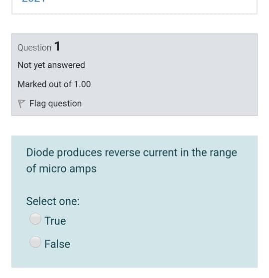 Question 1
Not yet answered
Marked out of 1.00
P Flag question
Diode produces reverse current in the range
of micro amps
Select one:
True
False
