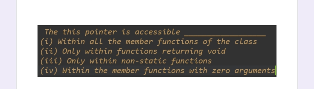 ### Understanding the 'this' Pointer in C++

The `this` pointer in C++ is a powerful and commonly used feature within classes. Here are some crucial points where the `this` pointer is accessible:

1. **Within all the member functions of the class**
2. **Only within functions returning void**
3. **Only within non-static functions**
4. **Within the member functions with zero arguments**

**Explanation:**
- **Point (i)** implies that the `this` pointer is available in every member function of the class.
- **Point (ii)** is incorrect because the `this` pointer is not restricted to functions returning void.
- **Point (iii)** indicates that the `this` pointer is only available within non-static member functions.
- **Point (iv)** is incorrect as the number of arguments a member function accepts does not affect the accessibility of the `this` pointer.

In summary, the `this` pointer is a special mechanism used in non-static member functions of a class to point to the object for which the member function is called. Understanding where and how the `this` pointer can be used is pivotal for efficient class design and management in C++.