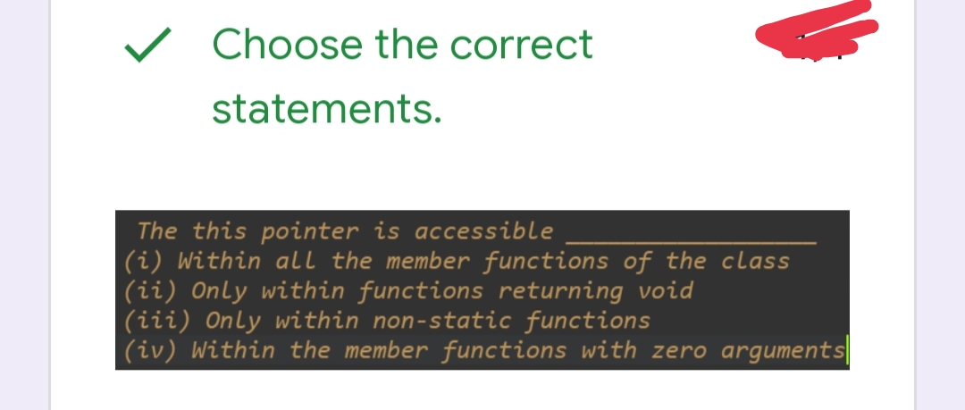 ### Choose the correct statements.

The `this` pointer is accessible ______________
(i) Within all the member functions of the class  
(ii) Only within functions returning void  
(iii) Only within non-static functions  
(iv) Within the member functions with zero arguments  

Explanation: The `this` pointer is a unique pointer available within all non-static member functions of a class in C++. It points to the object for which the member function is called. Static member functions do not have a `this` pointer because they do not operate on a specific instance of the class.

Correct Answer: (i) and (iii)