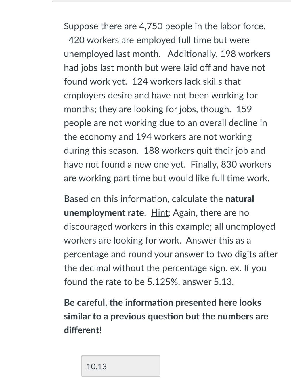 Suppose there are 4,750 people in the labor force.
420 workers are employed full time but were
unemployed last month. Additionally, 198 workers
had jobs last month but were laid off and have not
found work yet. 124 workers lack skills that
employers desire and have not been working for
months; they are looking for jobs, though. 159
people are not working due to an overall decline in
the economy and 194 workers are not working
during this season. 188 workers quit their job and
have not found a new one yet. Finally, 830 workers
are working part time but would like full time work.
Based on this information, calculate the natural
unemployment rate. Hint: Again, there are no
discouraged workers in this example; all unemployed
workers are looking for work. Answer this as a
percentage and round your answer to two digits after
the decimal without the percentage sign. ex. If you
found the rate to be 5.125%, answer 5.13.
Be careful, the information presented here looks
similar to a previous question but the numbers are
different!
10.13