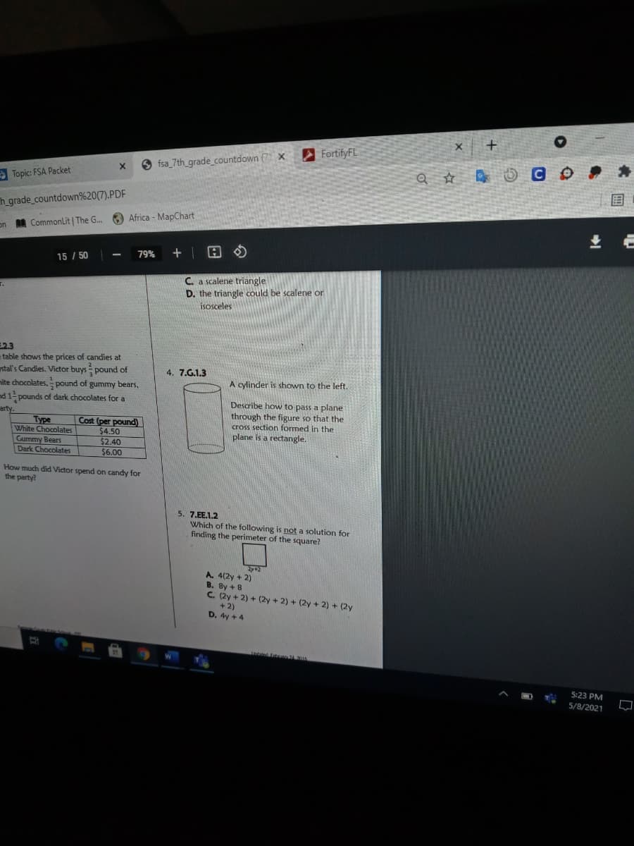 FortifyFL
fsa_7th_grade_countdown (7 X
> Topic: FSA Packet
国
h grade_countdown%20(7).PDF
O Africa - MapChart
on A CommonLit | The G.
79%
+| 田の
15 / 50
C a scalene triangle
D. the triangle could be scalene or
isosceles
2.3
table shows the prices of candies at
stal's Candies. Victor buys = pound of
nite chocolates, pound of gummy bears,
nd 1- pounds of dark chocolates for a
arty.
4. 7.G.1.3
A cylinder is shown to the left.
Type
White Chocolates
Gummy Bears
Dark Chocolates
Cost (per pound)
$4.50
$2.40
$6.00
Describe how to pass a plane
through the figure so that the
cross section formed in the
plane is a rectangle.
How much did Victor spend on candy for
the party?
5. 7.EE.1.2
Which of the following is not a solution for
finding the perimeter of the square?
A. 4(2y + 2)
B. By + 8
C. (2y + 2) + (2y + 2) + (2y + 2) + (2y
+ 2)
D. 4y + 4
5:23 PM
5/8/2021
