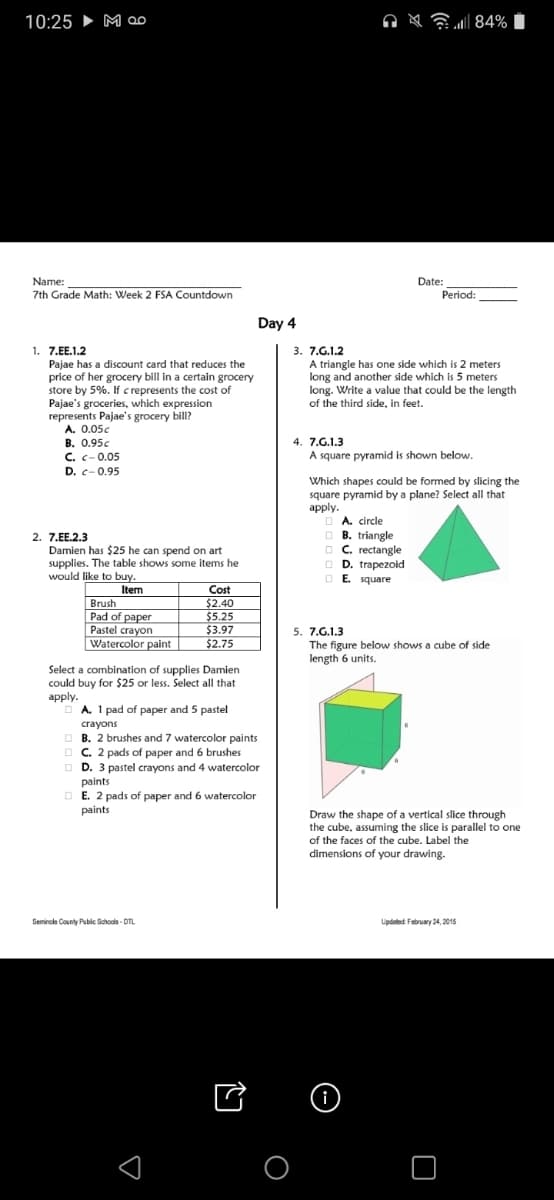 10:25 ► M ao
i 84%
Name:
Date:
7th Grade Math: Week 2 FSA Countdown
Period:
Day 4
1. 7.EE.1.2
Pajae has a discount card that reduces the
price of her grocery bill in a certain grocery
store by 5%. If c represents the cost of
Pajae's groceries, which expression
represents Pajae's grocery bill?
A. 0.05c
В. О.95с
C. c-0.05
3. 7.G.1.2
A triangle has one side which is 2 meters
long and another side which is 5 meters
long. Write a value that could be the length
of the third side, in feet.
4. 7.G.1.3
A square pyramid is shown below.
D. c-0.95
Which shapes could be formed by slicing the
square pyramid by a plane? Select all that
аpply.
A. circle
O B. triangle
O C. rectangle
O D. trapezoid
O E. square
2. 7.EE.2.3
Damien has $25 he can spend on art
supplies. The table shows some items he
would like to buy.
Item
Brush
Pad of paper
Pastel crayon
| Watercolor paint
Cost
$2.40
$5.25
$3.97
$2.75
5. 7.G.1.3
The figure below shows a cube of side
length 6 units.
Select a combination of supplies Damien
could buy for $25 or less. Select all that
apply.
O A. 1 pad of paper and 5 pastel
crayons
B. 2 brushes and 7 watercolor paints
O C. 2 pads of paper and 6 brushes
O D. 3 pastel crayons and 4 watercolor
paints
O E. 2 pads of paper and 6 watercolor
paints
Draw the shape of a vertical slice through
the cube, assuming the slice is parallel to one
of the faces of the cube. Label the
dimensions of your drawing.
Seminole County Pubic Schools - DTL
Lipdated February 24, 2015
i
