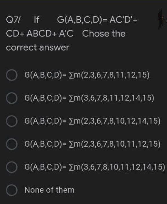 Q7/ If
G(A,B,C,D)= AC'D'+
CD+ ABCD+ A'C Chose the
correct answer
G(A,B,C,D)= Em(2,3,6,7,8,11,12,15)
G(A,B,C,D)= Em(3,6,7,8,11,12,14,15)
G(A,B,C,D)= Em(2,3,6,7,8,10,12,14,15)
O G(A,B,C,D)= Em(2,3,6,7,8,10,11,12,15)
O G(A,B,C,D)= Em(3,6,7,8,10,11,12,14,15)
O None of them
