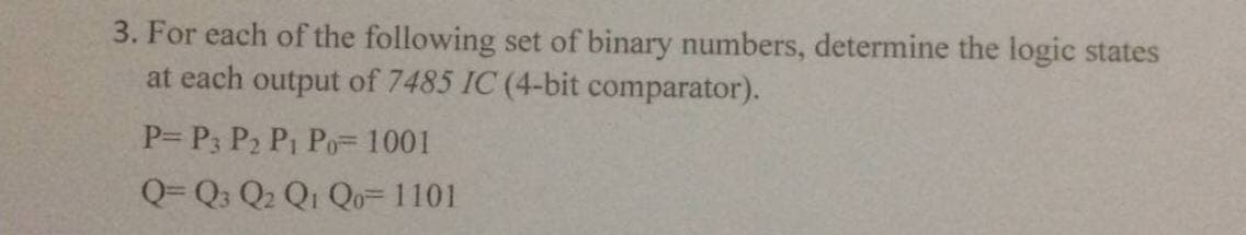 3. For each of the following set of binary numbers, determine the logic states
at each output of 7485 IC (4-bit comparator).
P= P3 P₂ P₁ Po= 1001
Q=Q3 Q₂ Q1 Qo= 1101