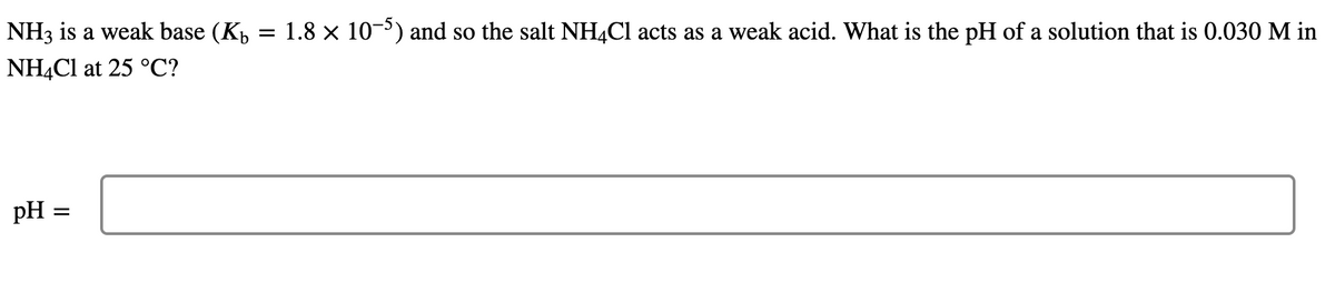 NH3 is a weak base (Kp
1.8 x 10-) and so the salt NH4C1 acts as a weak acid. What is the pH of a solution that is 0.030 M in
NH4C1 at 25 °C?
pH =
