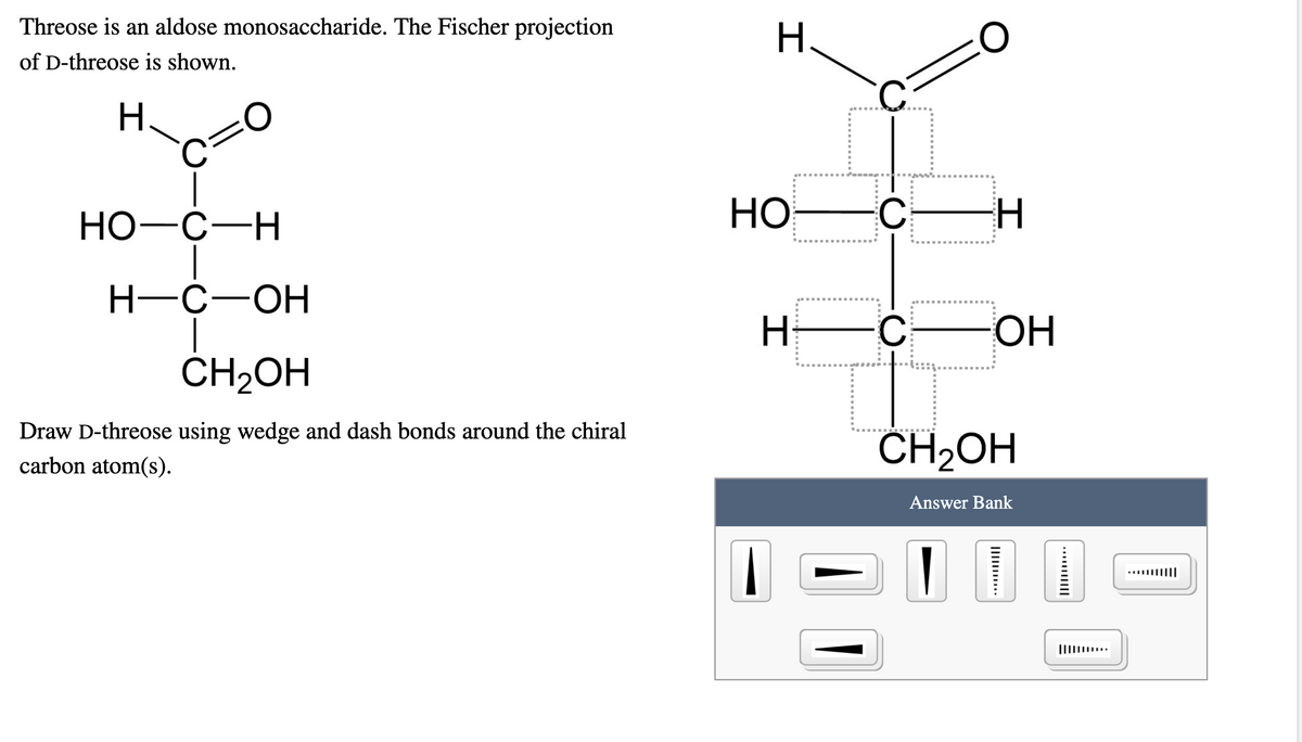 Threose is an aldose monosaccharide. The Fischer projection
H.
of D-threose is shown.
Но-с—Н
HO
C
H-C-OH
C
ОН
ČH2OH
Draw D-threose using wedge and dash bonds around the chiral
CH2OH
carbon atom(s).
Answer Bank
....||||
III ..
...||||
Ili .
