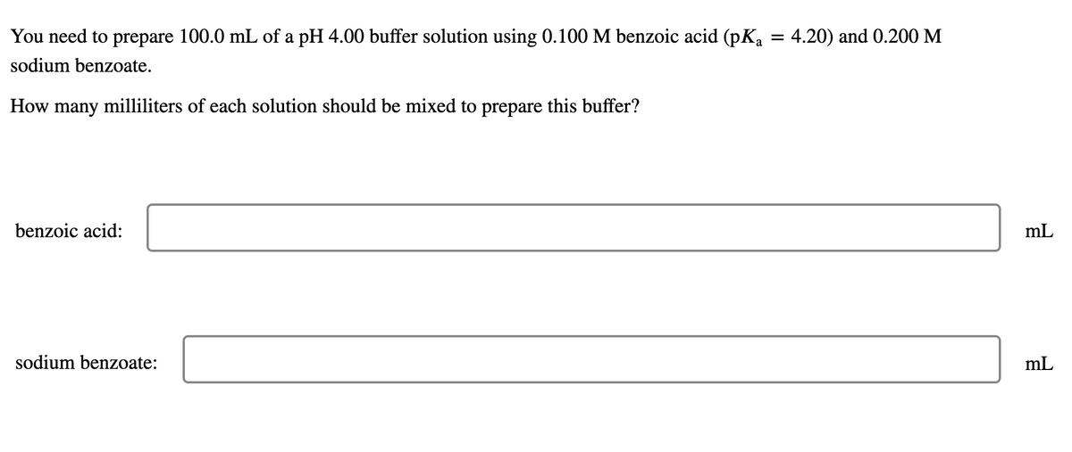 You need to prepare 100.0 mL of a pH 4.00 buffer solution using 0.100 M benzoic acid (pKa = 4.20) and 0.200 M
sodium benzoate.
How many milliliters of each solution should be mixed to prepare this buffer?
benzoic acid:
mL
sodium benzoate:
mL
