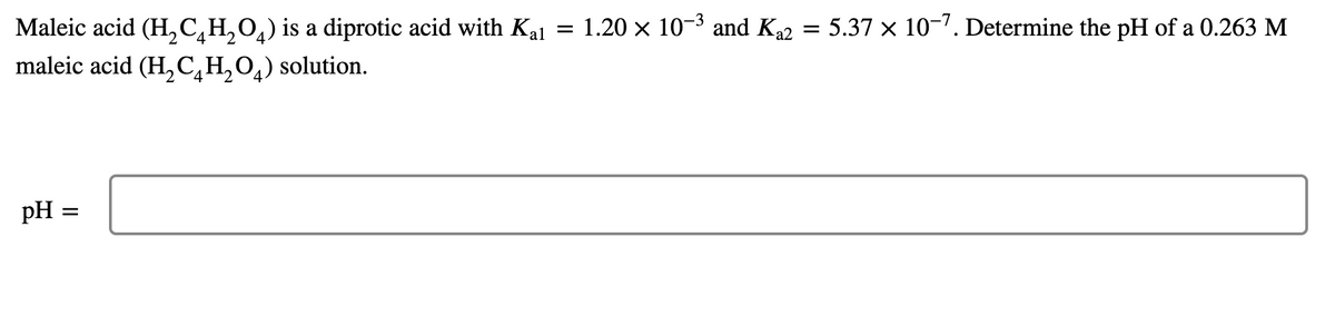 Maleic acid (H,C,H,0,) is a diprotic acid with Kal
1.20 x 10-3 and Ka2 = 5.37 × 10-7. Determine the pH of a 0.263 M
2.
maleic acid (H, C̟H,0,) solution.
pH =
