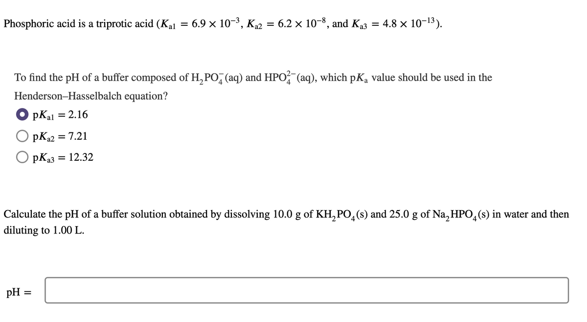 Phosphoric acid is a triprotic acid (Kal
= 6.9 x 10-3, Ka2 = 6.2 × 10-8, and Ka3 = 4.8 × 10-13).
To find the pH of a buffer composed of H, PO, (aq) and HPO (aq), which pKa value should be used in the
Henderson-Hasselbalch equation?
O pKal = 2.16
pK22 = 7.21
O pKa3
= 12.32
Calculate the pH of a buffer solution obtained by dissolving 10.0 g of KH, PO,(s) and 25.0 g of Na, HPO,(s) in water and then
diluting to 1.00 L.
pH =
II
