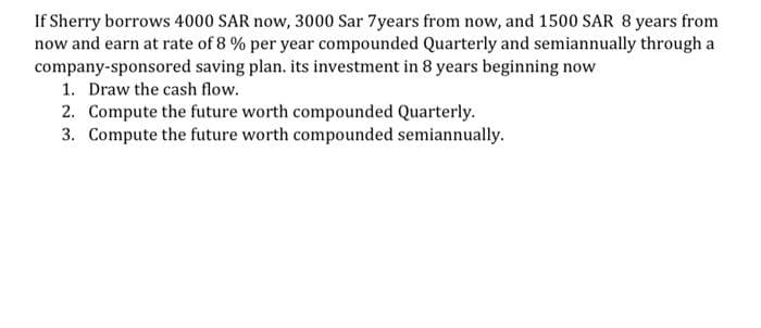 If Sherry borrows 4000 SAR now, 3000 Sar 7years from now, and 1500 SAR 8 years from
now and earn at rate of 8 % per year compounded Quarterly and semiannually through a
company-sponsored saving plan. its investment in 8 years beginning now
1. Draw the cash flow.
2. Compute the future worth compounded Quarterly.
3. Compute the future worth compounded semiannually.
