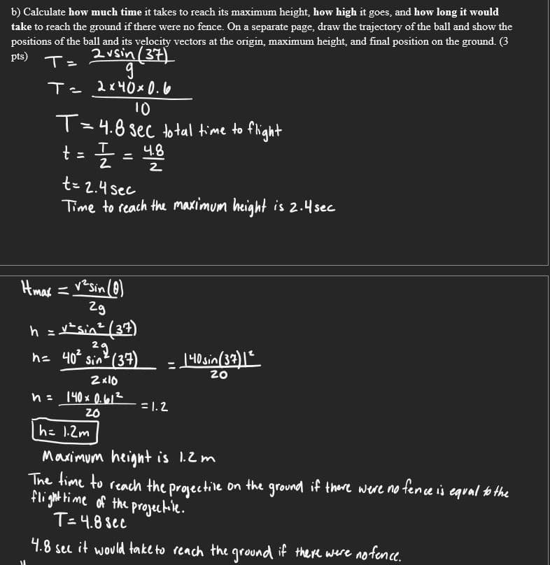 b) Calculate how much time it takes to reach its maximum height, how high it goes, and how long it would
take to reach the ground if there were no fence. On a separate page, draw the trajectory of the ball and show the
positions of the ball and its velocity vectors at the origin, maximum height, and final position on the ground. (3
T=
pts)
2vsin (37)
T- 2x40x 0. 6
10
T=4.8 sec to tal time to flight
t=플 =
4.8
%3D
2
t= 2.4 sec
Time to reach the maximum height is 2.4sec
Hmas = vesin (0)
Zg
h = vtsin? (37)
2.
| 40sin(33)1"
20
h= 40 sin? (37)
140x 0.412
= 1.2
20
hz 1.2m
Maximum heignt is 1.2m
The time to reach the proective on the ground if there were no tence is equal b the
flightime of the progectile.
T=4.8 sec
4.8 sec it would take to reach the ground if there were no fence.
