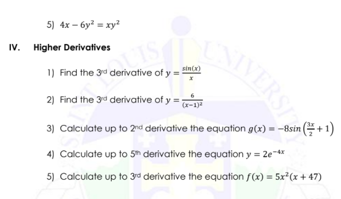 5) 4x – 6y? = xy²
IV.
Higher Derivatives
sin(x)
1) Find the 3rd derivative of y =
2) Find the 3rd derivative of y =
(x-1)2
3) Calculate up to 2nd derivative the equation g(x) = -8sin (*+ 1)
4) Calculate up to 5th derivative the equation y = 2e-4*
5) Calculate up to 3rd derivative the equation f(x) = 5x²(x + 47)
IVERSI
