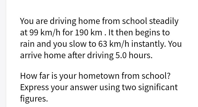 You are driving home from school steadily
at 99 km/h for 190 km. It then begins to
rain and you slow to 63 km/h instantly. You
arrive home after driving 5.0 hours.
How far is your hometown from school?
Express your answer using two significant
figures.
