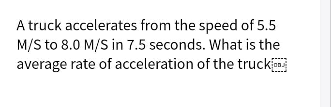 A truck accelerates from the speed of 5.5
M/S to 8.0 M/S in 7.5 seconds. What is the
average rate of acceleration of the truckj
