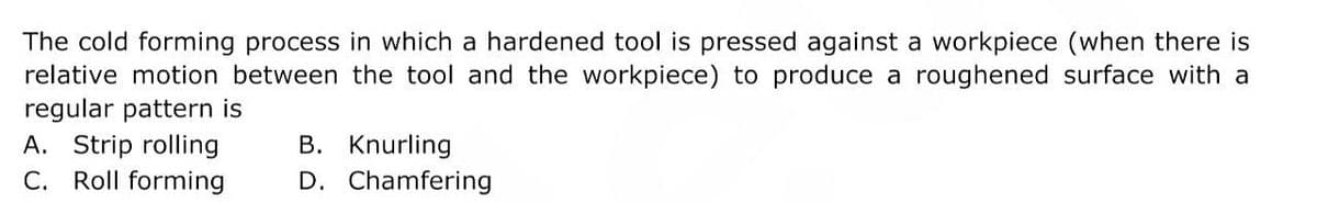 The cold forming process in which a hardened tool is pressed against a workpiece (when there is
relative motion between the tool and the workpiece) to produce a roughened surface with a
regular pattern is
B. Knurling
A. Strip rolling
C. Roll forming
D. Chamfering
