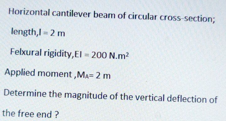 Horizontal cantilever beam of circular cross-section;
length,l = 2 m
Felxural rigidity,EI = 200 N.m²
Applied moment, MA= 2 m
Determine the magnitude of the vertical deflection of
the free end?