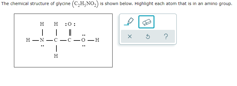 The chemical structure of glycine (C,H;NO,) is shown below. Highlight each atom that is in an amino group.
н
H
:0:
н —N
-C
-О —Н
H
:0 :
