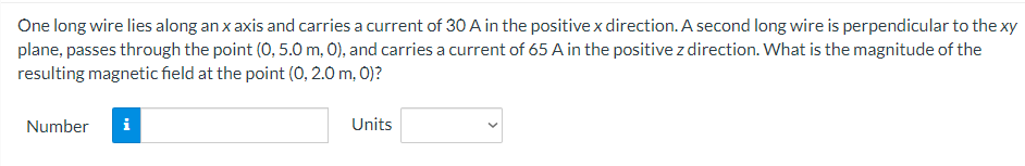 One long wire lies along an x axis and carries a current of 30 A in the positive x direction. A second long wire is perpendicular to the xy
plane, passes through the point (0, 5.0 m, O), and carries a current of 65 A in the positive z direction. What is the magnitude of the
resulting magnetic field at the point (0, 2.0 m, 0)?
Number
i
Units
