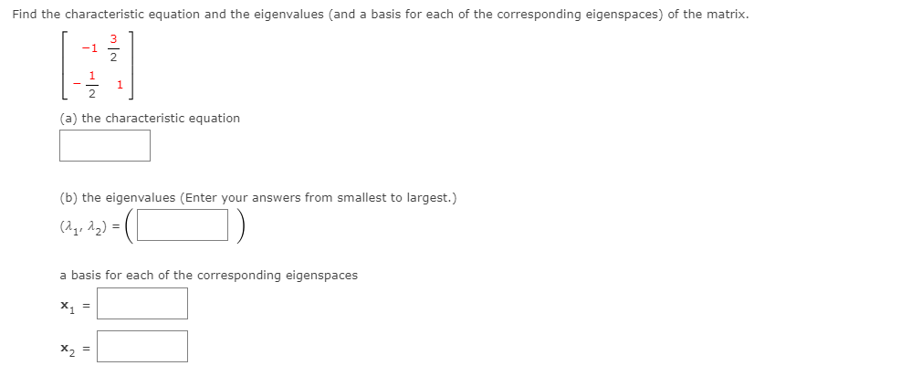 Find the characteristic equation and the eigenvalues (and a basis for each of the corresponding eigenspaces) of the matrix.
(a) the characteristic equation
(b) the eigenvalues (Enter your answers from smallest to largest.)
(2,, 12) =
a basis for each of the corresponding eigenspaces
X, =
X2 =
m/2
7 -IN
