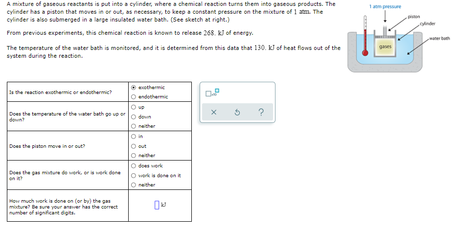 A mixture of gaseous reactants is put into a cylinder, where a chemical reaction turns them into gaseous products. The
1 atm pressure
cylinder has a piston that moves in or out, as necessary, to keep a constant pressure on the mixture of 1 atm. The
cylinder is also submerged in a large insulated water bath. (See sketch at right.)
piston
cylinder
From previous experiments, this chemical reaction is known to release 268. kJ of energy.
water bath
The temperature of the water bath is monitored, and it is determined from this data that 130. kJ of heat flows out of the
system during the reaction.
gases
exothermic
Is the reaction exothermic or endothermic?
O endothermic
up
?
Does the temperature of the water bath go up or
down?
down
neither
in
Does the piston move in or out?
out
neither
does work
Does the gas mixture do work, or is work done
on it?
work is done on it
neither
How much work is done on (or by) the gas
mixture? Be sure your answer has the correct
number of significant digits.
kJ

