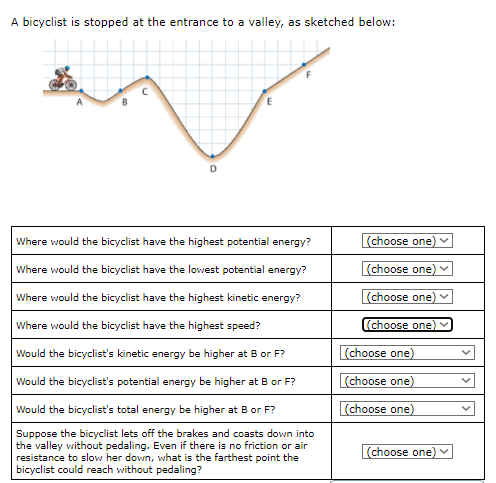 A bicyclist is stopped at the entrance to a valley, as sketched below:
Where would the bicyclist have the highest potential energy?
(choose one)
Where would the bicyclist have the lowest potential energy?
(choose one) v
Where would the bicyclist have the highest kinetic energy?
(choose one)
Where would the bicyclist have the highest speed?
(choose one)
Would the bicyclist's kinetic energy be higher at B or F?
(choose one)
Would the bicyclist's potential energy be higher at B or F?
(choose one)
Would the bicyclist's total energy be higher at B or F?
(choose one)
Suppose the bicyclist lets off the brakes and coasts down into
the valley without pedaling. Even if there is no friction or air
resistance to slow her down, what is the farthest point the
bicyclist could reach without pedaling?
(choose one)
