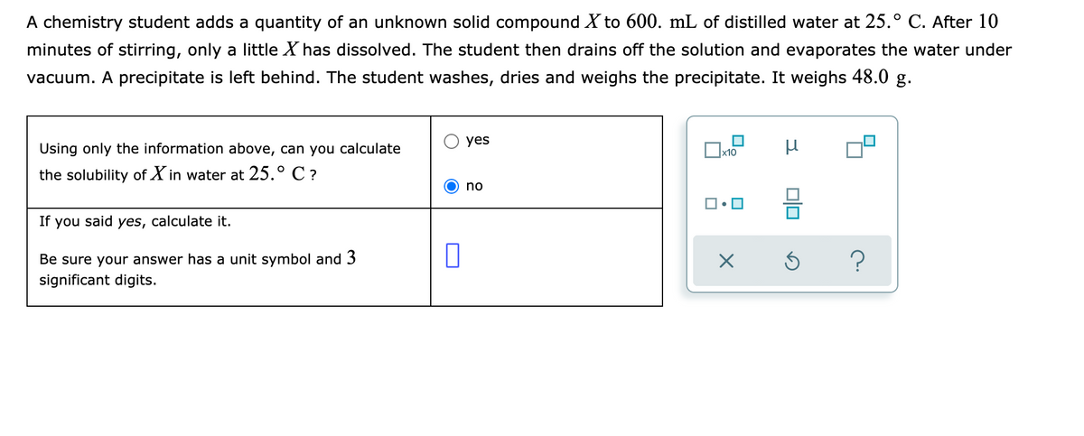 A chemistry student adds a quantity of an unknown solid compound X to 600. mL of distilled water at 25.° C. After 10
minutes of stirring, only a little X has dissolved. The student then drains off the solution and evaporates the water under
vacuum. A precipitate is left behind. The student washes, dries and weighs the precipitate. It weighs 48.0 g.
yes
Using only the information above, can you calculate
the solubility of X in water at 25.° C ?
no
If you said yes, calculate it.
Be sure your answer has a unit symbol and 3
significant digits.
미
