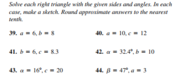 Solve each right triangle with the given sides and angles. In each
case, make a sketch. Round approximate answers to the nearest
tenth.
39. а %3D 6, Ь % 8
40. a = 10, c = 12
41. b = 6, c = 8.3
42. a = 32.4°, b = 10
43. а %3D 16°, с %3 20
44. B = 47°, a = 3
%3D
