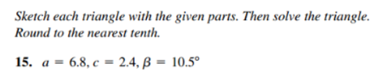 Sketch each triangle with the given parts. Then solve the triangle.
Round to the nearest tenth.
15. a = 6.8, c = 2.4, ß = 10.5°
%3D
