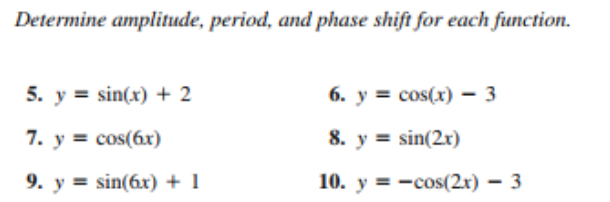 Determine amplitude, period, and phase shift for each function.
5. y = sin(x) + 2
6. y = cos(x) – 3
7. y = cos(6x)
8. y = sin(2x)
9. y = sin(6r) + 1
10. y = -cos(2x) – 3
