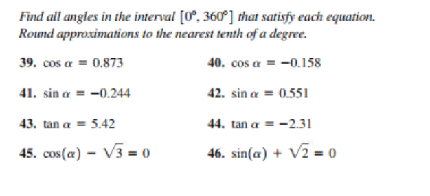 Find all angles in the interval [0°, 360°] that satisfy each equation.
Round approximations to the nearest tenth of a degree.
39. cos a = 0.873
40. cos a = -0.158
41. sin a = -0.244
42. sin a = 0.551
43. tan a = 5.42
44. tan a = -2.31
45. cos(a) – V3 = 0
46. sin(a) + V2 = 0
