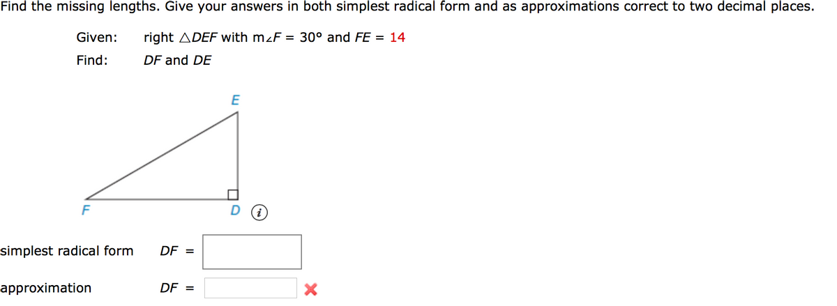 Find the missing lengths. Give your answers in both simplest radical form and as approximations correct to two decimal places.
Given:
right ADEF with m<F = 30° and FE = 14
Find:
DF and DE
E
simplest radical form
DF =
approximation
DF =
