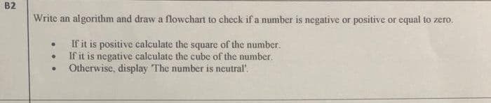 B2
Write an algorithm and draw a flowchart to check if a number is negative or positive or equal to zero.
If it is positive calculate the square of the number.
If it is negative calculate the cube of the number.
Otherwise, display The number is ncutral".
