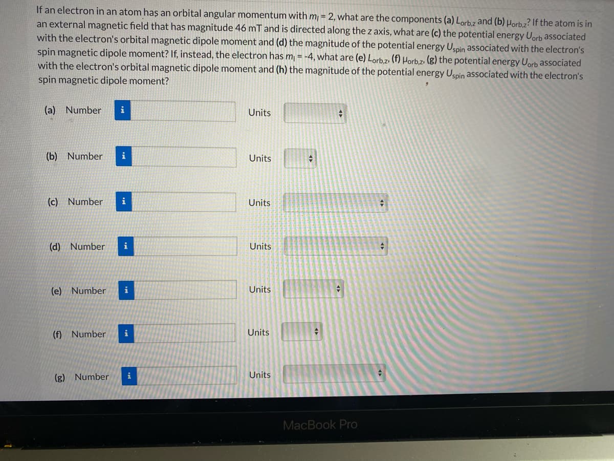 If an electron in an atom haş an orbital angular momentum with m, = 2, what are the components (a) Lorbz and (b) µorb.z? If the atom is in
an external magnetic field that has magnitude 46 mT and is directed along the z axis, what are (c) the potential energy Uorb associated
with the electron's orbital magnetic dipole moment and (d) the magnitude of the potential energy Uspin associated with the electron's
spin magnetic dipole moment? If, instead, the electron has m¡ = -4, what are (e) Lorb.z, (f) Horb.z. (g) the potential energy Uorb associated
with the electron's orbital magnetic dipole moment and (h) the magnitude of the potential energy Uspin associated with the electron's
spin magnetic dipole moment?
(a) Number
i
Units
(b) Number
i
Units
(c) Number
Units
(d) Number
i
Units
(e) Number
i
Units
(f) Number
i
Units
(g) Number
i
Units
MacBook Pro
