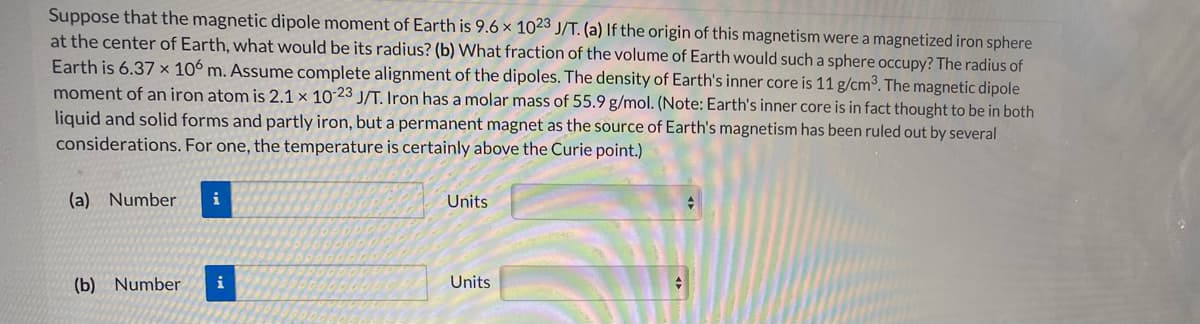 Suppose that the magnetic dipole moment of Earth is 9.6 x 1023 J/T. (a) If the origin of this magnetism were a magnetized iron sphere
at the center of Earth, what would be its radius? (b) What fraction of the volume of Earth would such a sphere occupy? The radius of
Earth is 6.37 x 106 m. Assume complete alignment of the dipoles. The density of Earth's inner core is 11 g/cm³. The magnetic dipole
moment of an iron atom is 2.1 × 10 23 J/T. Iron has a molar mass of 55.9 g/mol. (Note: Earth's inner core is in fact thought to be in both
liquid and solid forms and partly iron, but a permanent magnet as the source of Earth's magnetism has been ruled out by several
considerations. For one, the temperature is certainly above the Curie point.)
(a) Number
i
Units
(b) Number
i
Units
