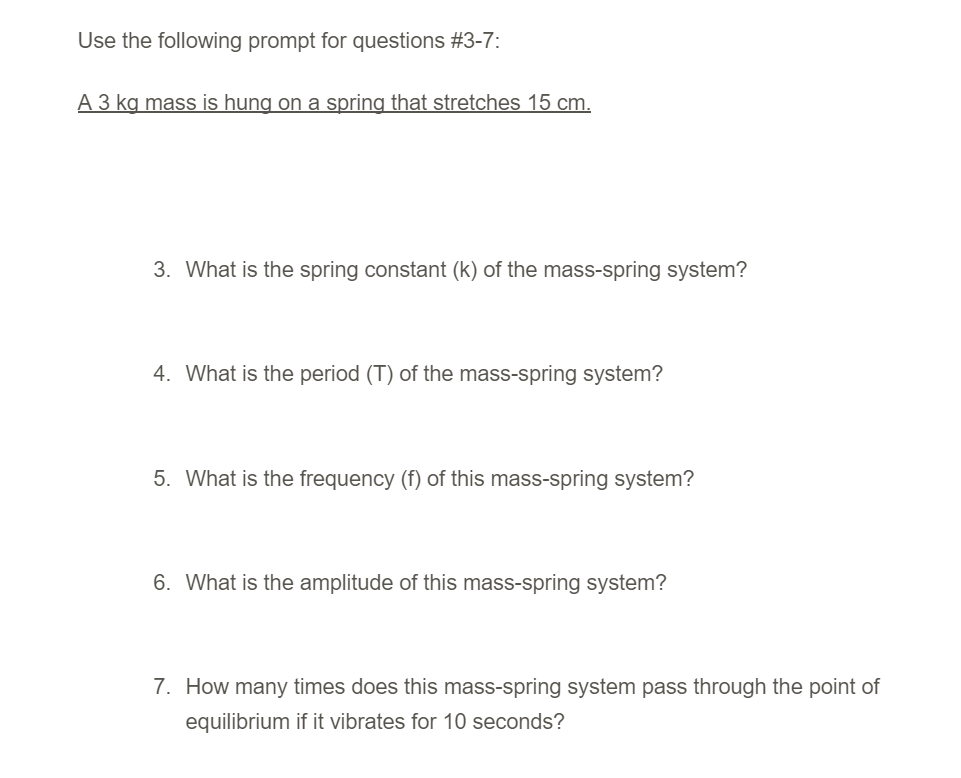 Use the following prompt for questions #3-7:
A 3 kg mass is hung on a spring that stretches 15 cm.
3. What is the spring constant (k) of the mass-spring system?
4. What is the period (T) of the mass-spring system?
5. What is the frequency (f) of this mass-spring system?
6. What is the amplitude of this mass-spring system?
7. How many times does this mass-spring system pass through the point of
equilibrium if it vibrates for 10 seconds?