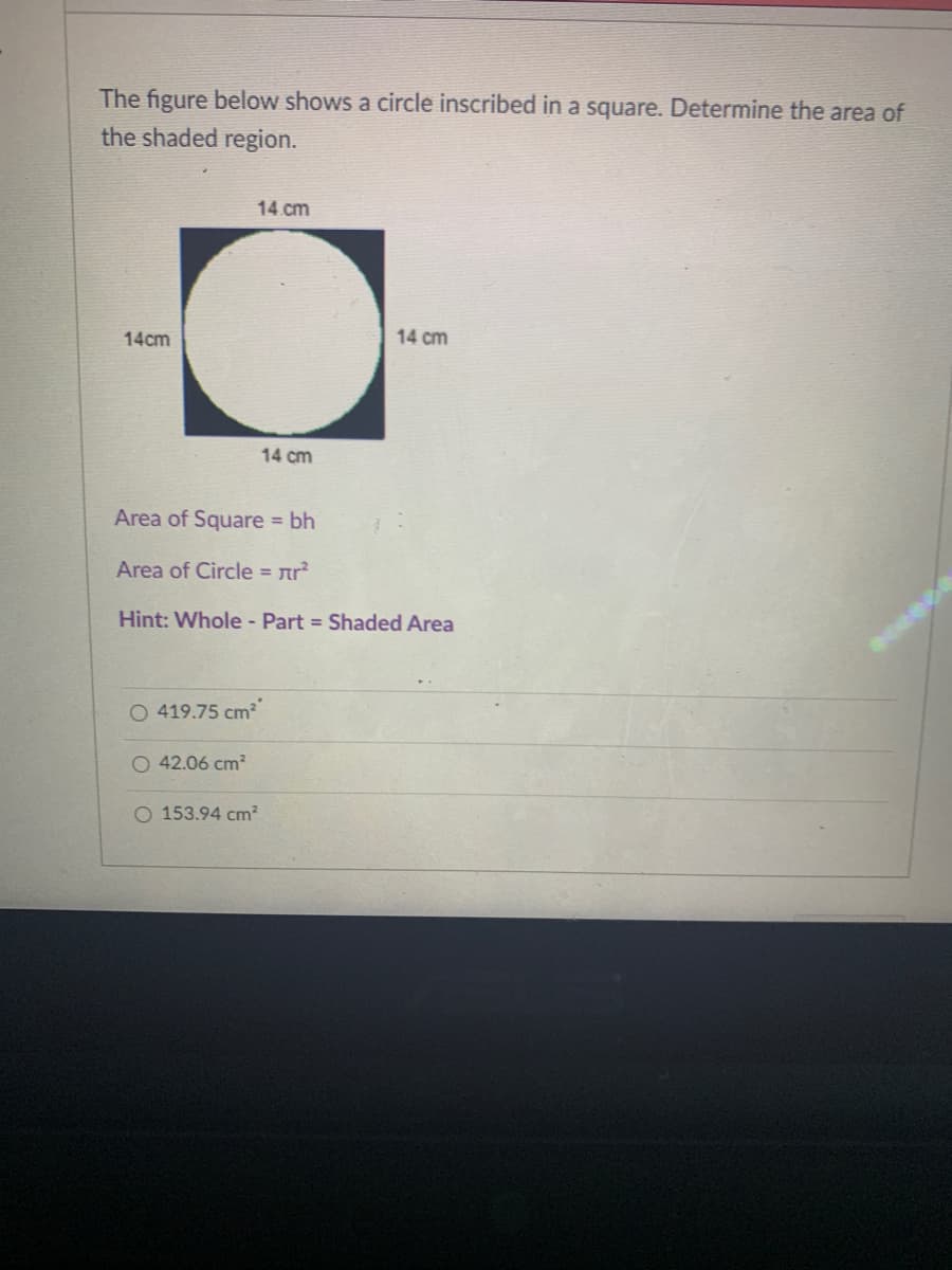 The figure below shows a circle inscribed in a square. Determine the area of
the shaded region.
14 cm
14cm
14 cm
14 cm
Area of Square bh
Area of Circle = nr?
Hint: Whole - Part = Shaded Area
O 419.75 cm
O 42.06 cm?
O 153.94 cm²
