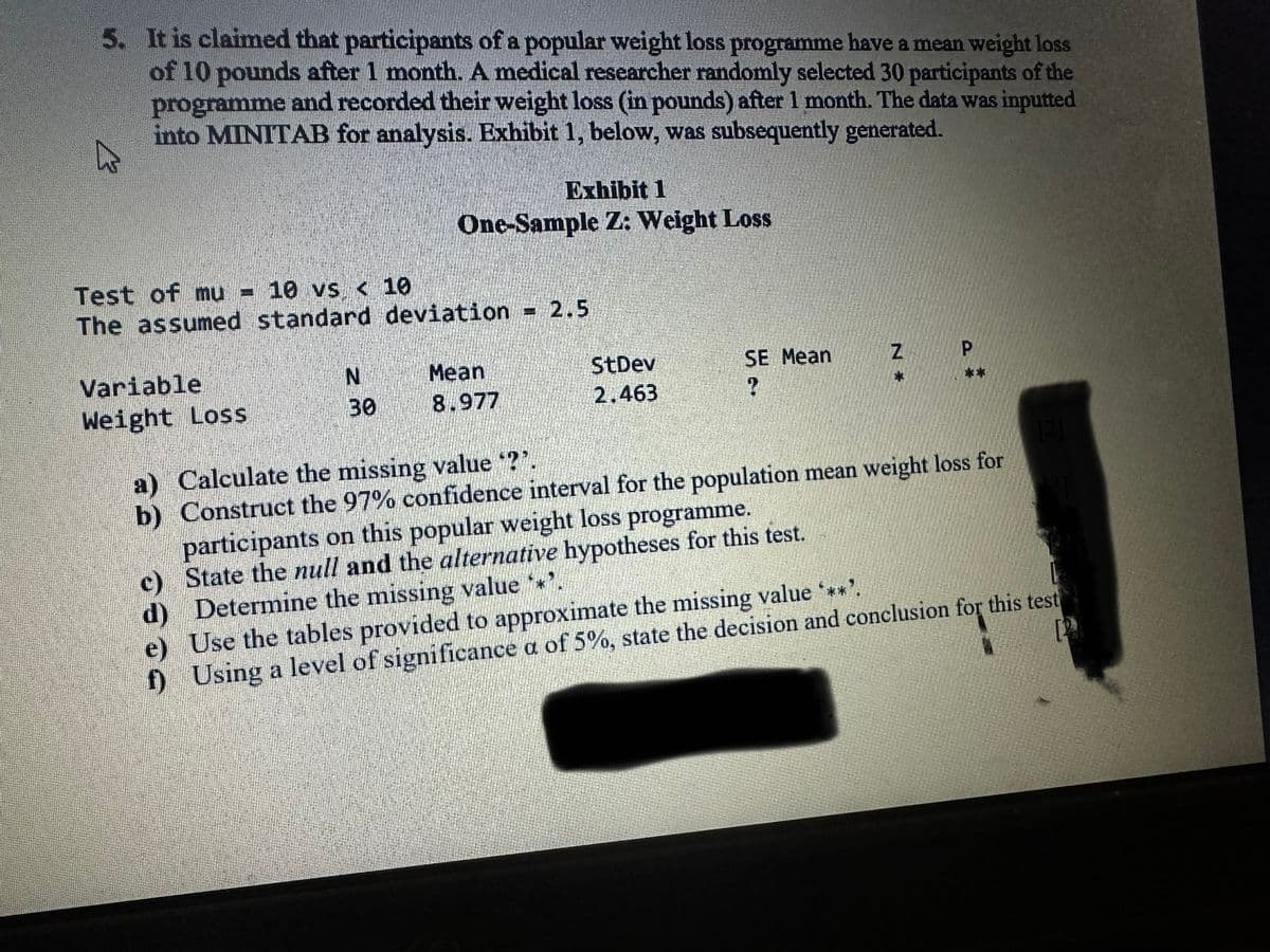 5. It is claimed that participants of a popular weight loss programme have a mean weight loss
of 10 pounds after 1 month. A medical researcher randomly selected 30 participants of the
programme and recorded their weight loss (in pounds) after 1 month. The data was inputted
into MINITAB for analysis. Exhibit 1, below, was subsequently generated.
4
Test of mu - 10 vs < 10
The assumed standard deviation = 2.5
Variable
Weight Loss
N
Exhibit 1
One-Sample Z: Weight Loss
30
Mean
8.977
StDev
2,463
SE Mean
2
N
Z
D
[2]
a) Calculate the missing value "?".
b) Construct the 97% confidence interval for the population mean weight loss for
participants on this popular weight loss programme.
c)
State the null and the alternative hypotheses for this test.
d) Determine the missing value **'.
e) Use the tables provided to approximate the missing value ***'.
f) Using a level of significance a of 5%, state the decision and conclusion for this test
[3]