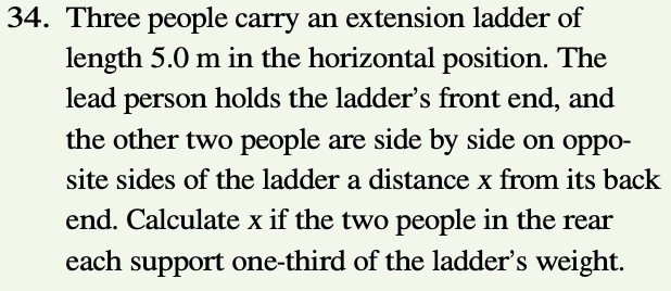 34. Three people carry an extension ladder of
length 5.0 m in the horizontal position. The
lead person holds the ladder's front end, and
the other two people are side by side on oppo-
site sides of the ladder a distance x from its back
end. Calculate x if the two people in the rear
each support one-third of the ladder's weight.
