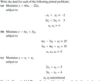 Write the dual for each of the following primal problems:
(a) Maximize z = 66x1 – 22x2
subject to
-X1 + x2 s -2
2x, + 3x, s 5
X1, X2 2 0
(b) Minimize z = 6x¡ + 3x2
subject to
6x1 - 3x2 + x, 2 25
3x1 + 4x2 + X3 55
X1, X2, X3 2 0
=(c) Maximize z = x1 + x2
subject to
2r, + x, = 5
3x, - x, = 6
X1, x2 unrestricted
