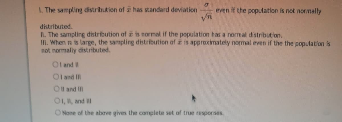 I. The sampling distribution of has standard deviation
even if the population is not normally
Vn
distributed.
II. The sampling distribution of z is normal if the population has a normal distribution.
II. When n is large, the sampling distribution of z is approximately normal even if the the population is
not normally distributed.
Ol and II
Ol and II
Oll and II
O1, II, and II
ONone of the above gives the complete set of true responses.
