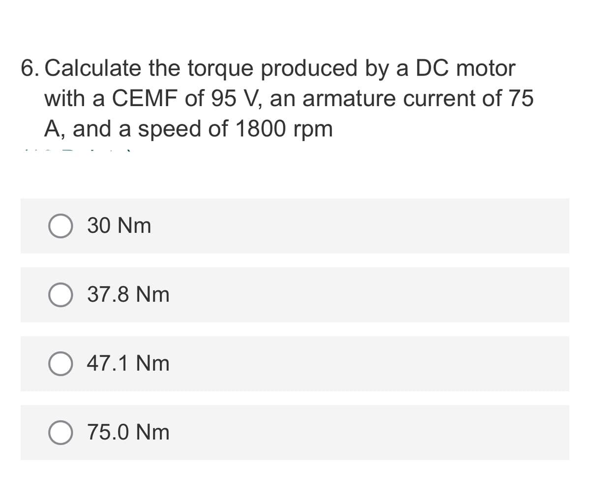 6. Calculate the torque produced by a DC motor
with a CEMF of 95 V, an armature current of 75
A, and a speed of 1800 rpm
30 Nm
37.8 Nm
47.1 Nm
75.0 Nm
