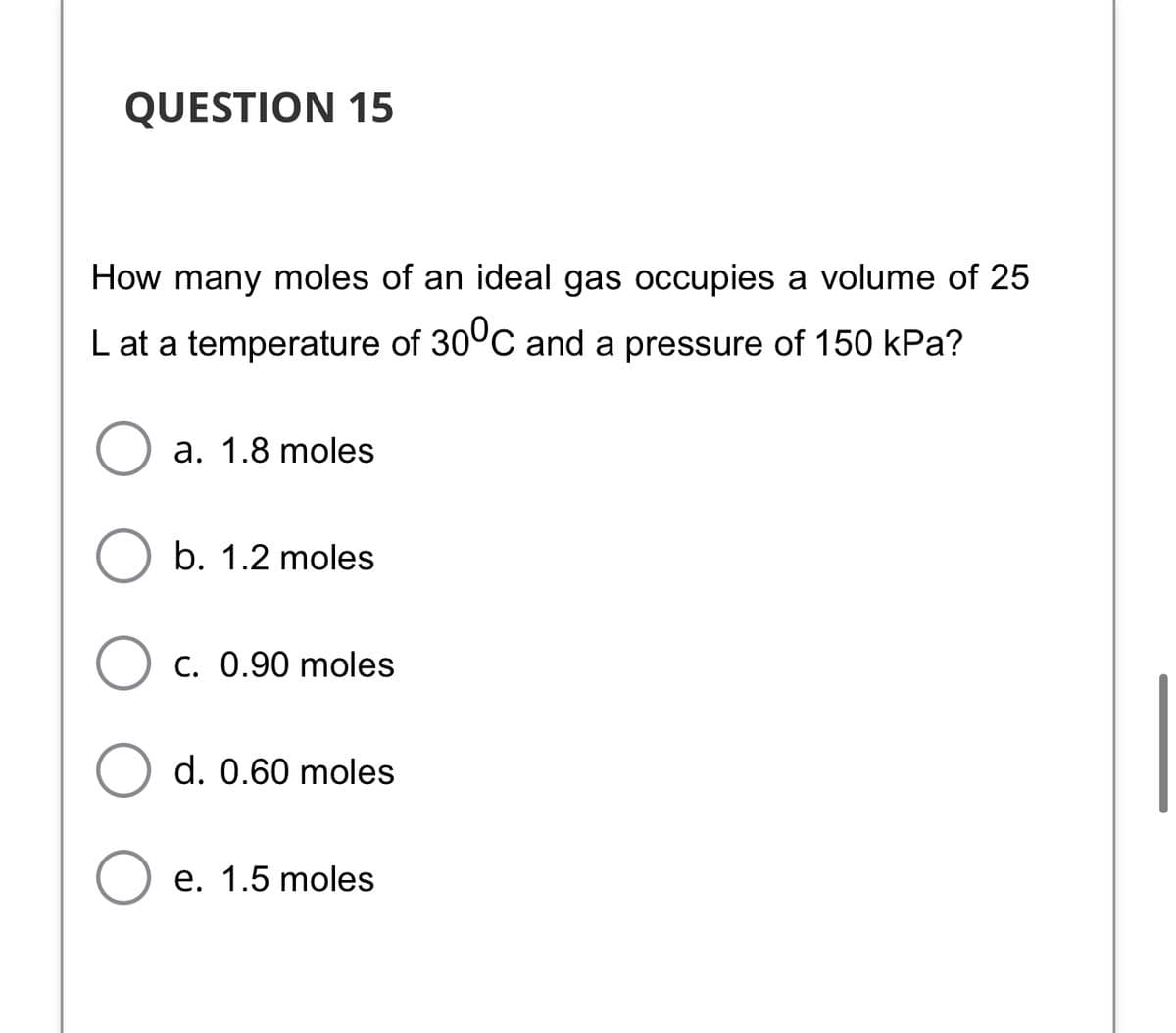 QUESTION 15
How many moles of an ideal gas occupies a volume of 25
L at a temperature of 30°C and a pressure of 150 kPa?
a. 1.8 moles
b. 1.2 moles
C. 0.90 moles
d. 0.60 moles
e. 1.5 moles
