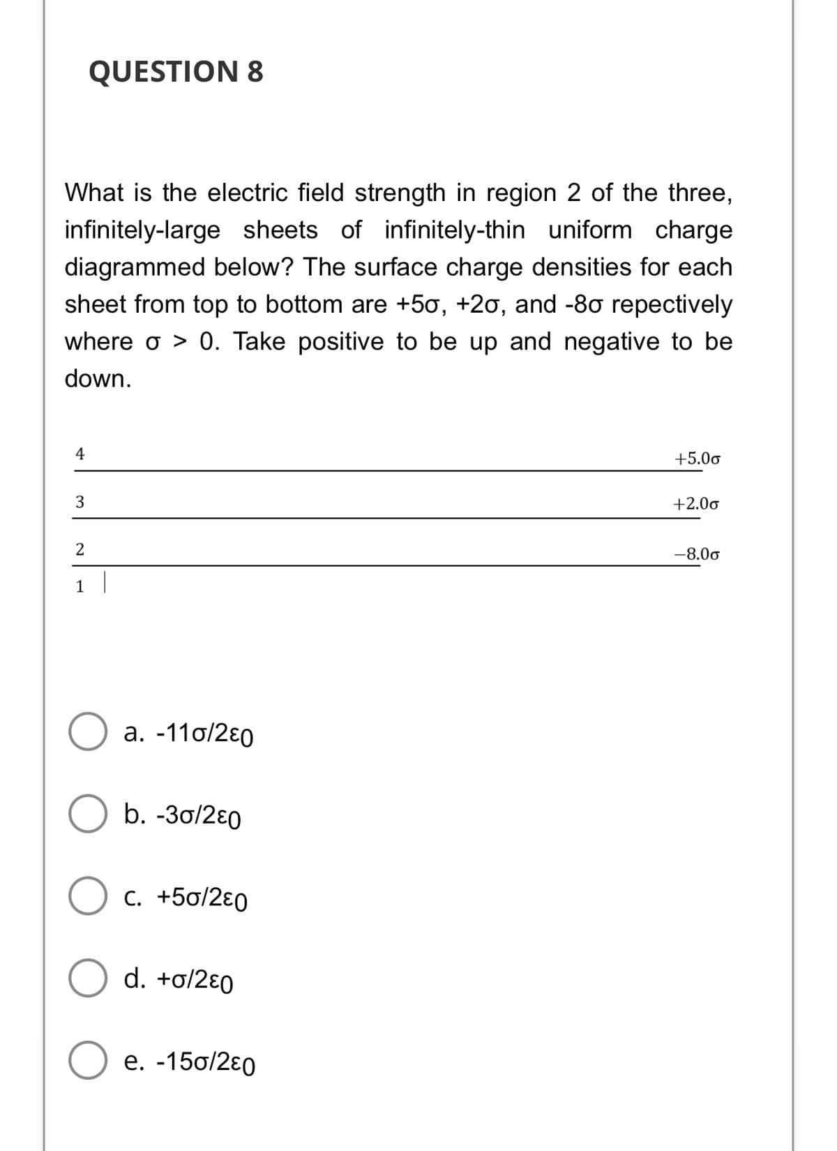 QUESTION 8
What is the electric field strength in region 2 of the three,
infinitely-large sheets of infinitely-thin uniform charge
diagrammed below? The surface charge densities for each
sheet from top to bottom are +50, +20, and -80 repectively
where o > 0. Take positive to be up and negative to be
down.
4
+5.00
+2.00
-8.00
1
a. -11o/2ɛ0
b. -3o/2ɛ0
C. +50/2ɛ0
d. +o/2ɛ0
е. -15o/2€0
