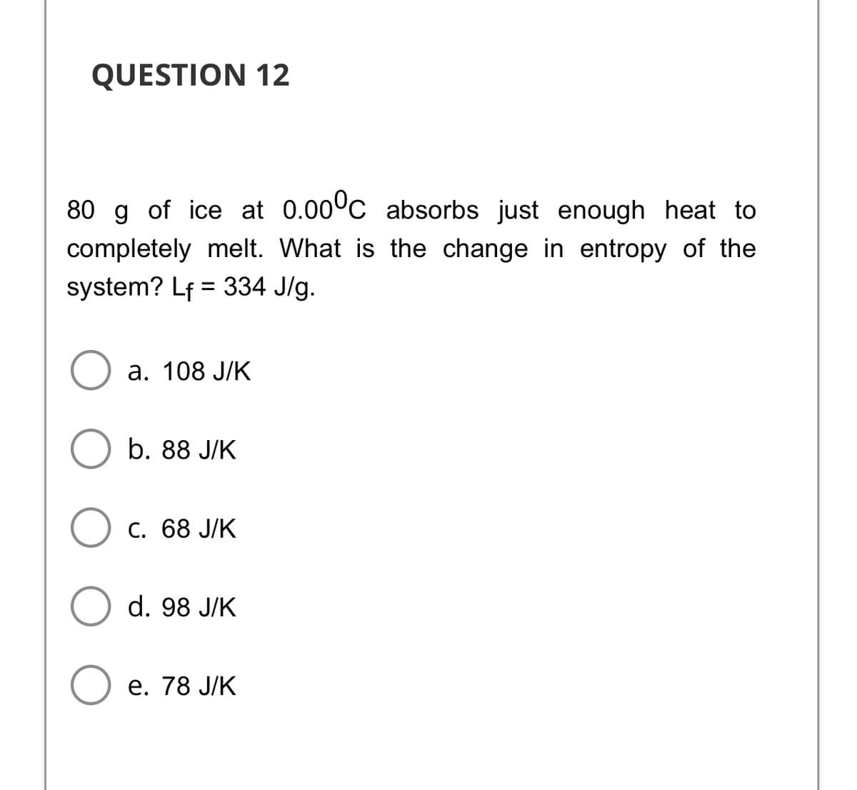 QUESTION 12
80 g of ice at 0.00°c absorbs just enough heat to
completely melt. What is the change in entropy of the
system? Lf = 334 J/g.
%3D
а. 108 Ј/К
b. 88 J/K
С. 68 J/K
d. 98 J/K
е. 78 J/K
